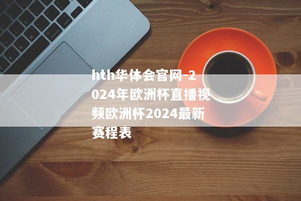 hth华体会官网-2024年欧洲杯直播视频欧洲杯2024最新赛程表