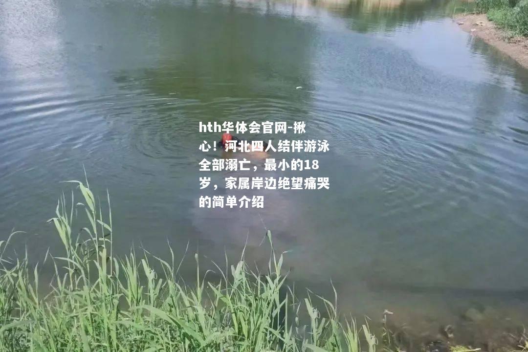 揪心！河北四人结伴游泳全部溺亡，最小的18岁，家属岸边绝望痛哭的简单介绍