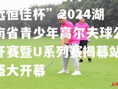 “远恒佳杯”2024湖南省青少年高尔夫球公开赛暨U系列赛揭幕站盛大开幕