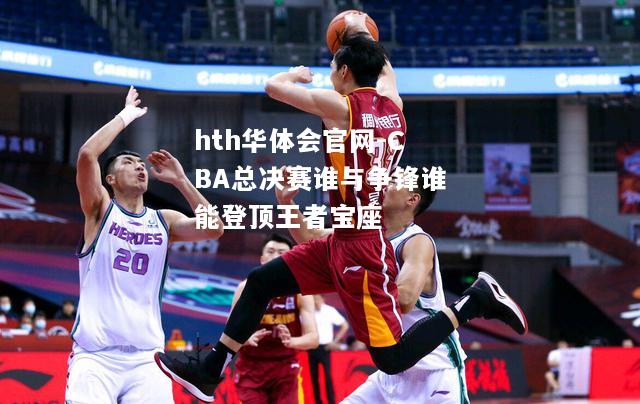 CBA总决赛谁与争锋谁能登顶王者宝座