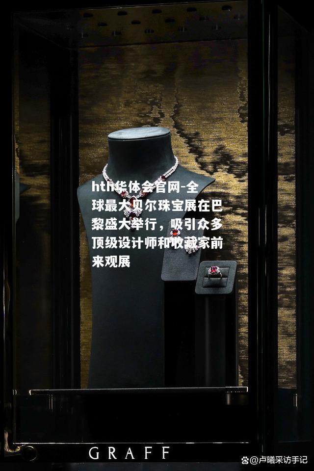 全球最大贝尔珠宝展在巴黎盛大举行，吸引众多顶级设计师和收藏家前来观展