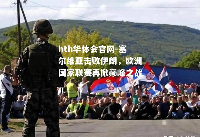 hth华体会官网-塞尔维亚击败伊朗，欧洲国家联赛再掀巅峰之战