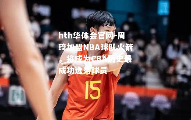 周琦加盟NBA球队火箭，将成为CBA历史最成功选秀球员